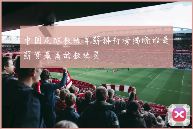 中国足球教练年薪排行榜揭晓谁是薪资最高的教练员