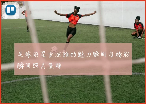 足球明星金泫雅的魅力瞬间与精彩瞬间照片集锦