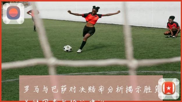 罗马与巴萨对决赔率分析揭示胜负关键因素与投注建议