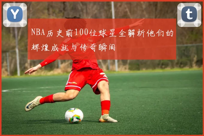 NBA历史前100位球星全解析他们的辉煌成就与传奇瞬间
