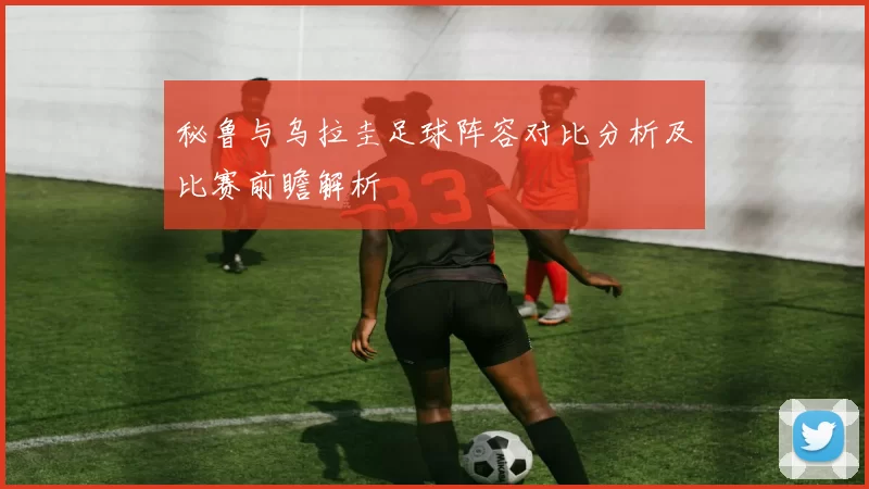 秘鲁与乌拉圭足球阵容对比分析及比赛前瞻解析