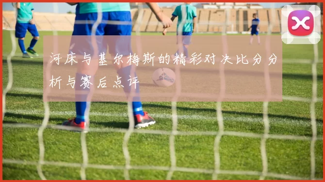 河床与基尔梅斯的精彩对决比分分析与赛后点评