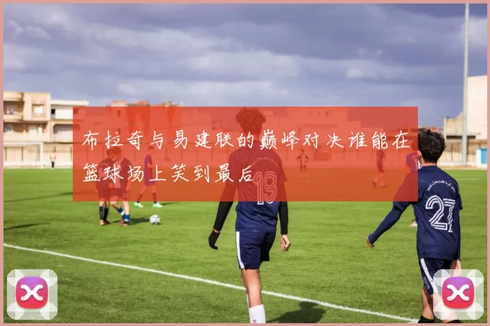 布拉奇与易建联的巅峰对决谁能在篮球场上笑到最后