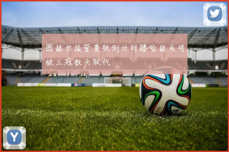 图赫尔接管曼联倒计时滕哈赫或将被三冠教头取代