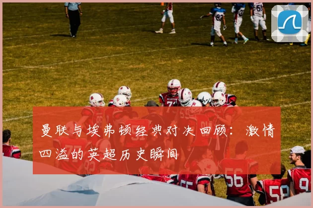 曼联与埃弗顿经典对决回顾：激情四溢的英超历史瞬间