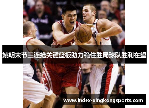姚明末节三连抢关键篮板助力稳住胜局球队胜利在望