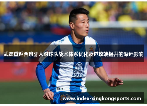 武磊重返西班牙人对球队战术体系优化及进攻端提升的深远影响