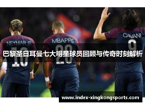巴黎圣日耳曼七大明星球员回顾与传奇时刻解析