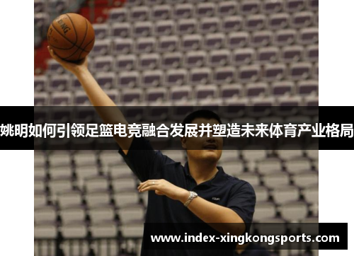 姚明如何引领足篮电竞融合发展并塑造未来体育产业格局