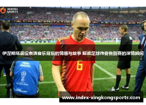 伊涅斯塔退役表演音乐背后的情感与故事 解读足球传奇告别赛的深情瞬间